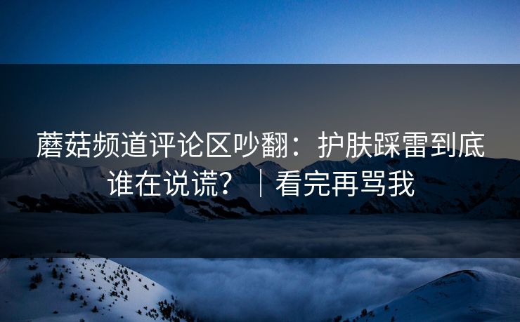 蘑菇频道评论区吵翻：护肤踩雷到底谁在说谎？｜看完再骂我