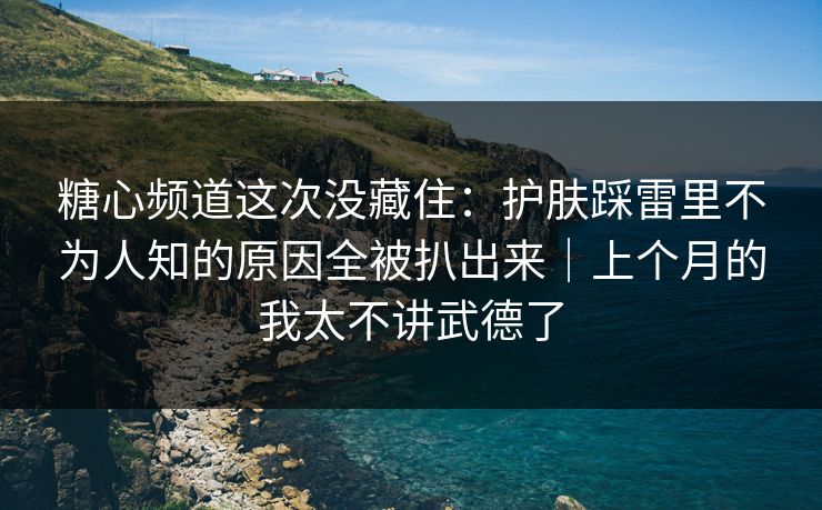 糖心频道这次没藏住：护肤踩雷里不为人知的原因全被扒出来｜上个月的我太不讲武德了