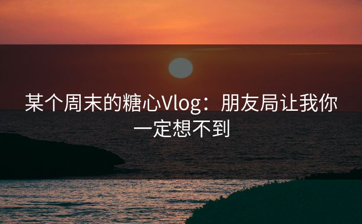 某个周末的糖心Vlog：朋友局让我你一定想不到