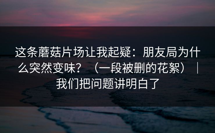 这条蘑菇片场让我起疑：朋友局为什么突然变味？（一段被删的花絮）｜我们把问题讲明白了
