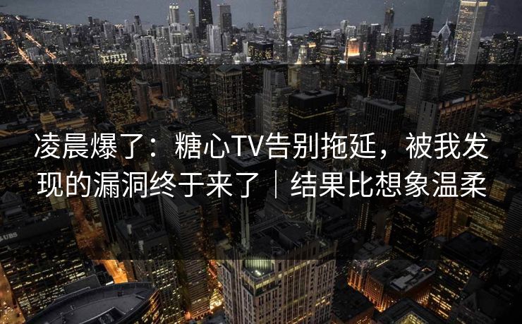 凌晨爆了：糖心TV告别拖延，被我发现的漏洞终于来了｜结果比想象温柔