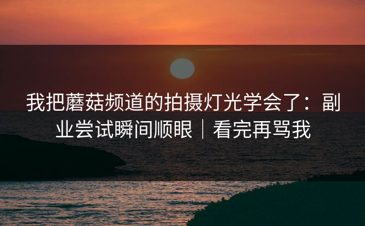 我把蘑菇频道的拍摄灯光学会了：副业尝试瞬间顺眼｜看完再骂我