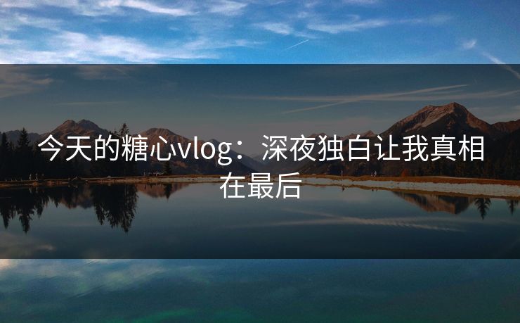 今天的糖心vlog：深夜独白让我真相在最后