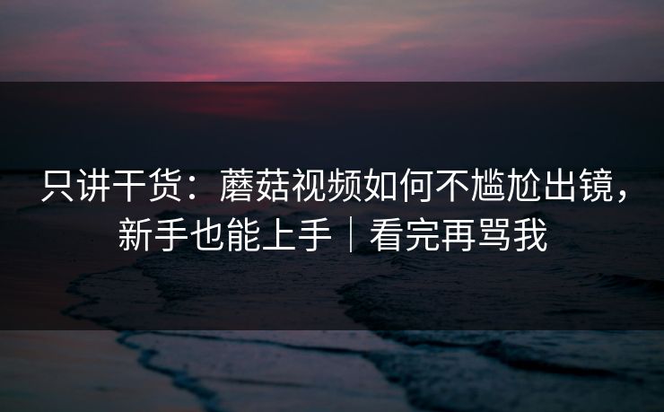 只讲干货：蘑菇视频如何不尴尬出镜，新手也能上手｜看完再骂我