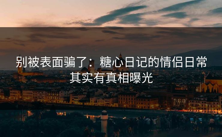 别被表面骗了：糖心日记的情侣日常其实有真相曝光