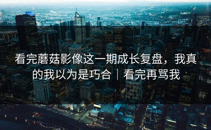 看完蘑菇影像这一期成长复盘，我真的我以为是巧合｜看完再骂我